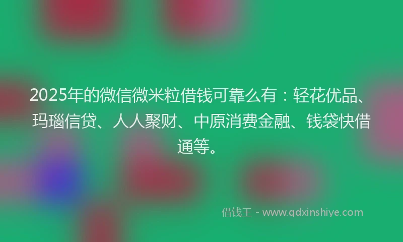 2025年的微信微米粒借钱可靠么有：轻花优品、玛瑙信贷、人人聚财、中原消费金融、钱袋快借通等。