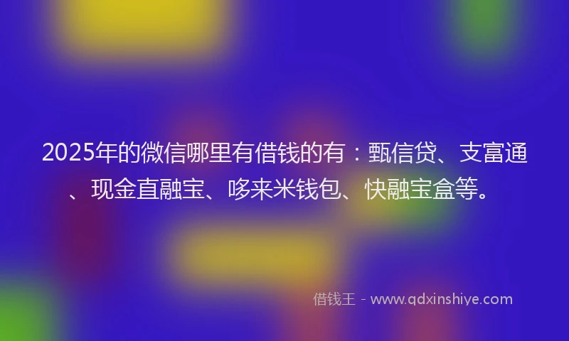 2025年的微信哪里有借钱的有：甄信贷、支富通、现金直融宝、哆来米钱包、快融宝盒等。