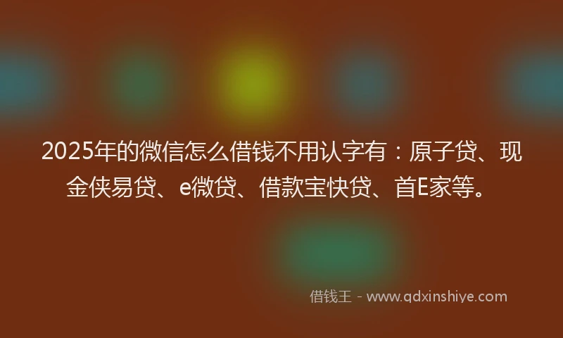 2025年的微信怎么借钱不用认字有：原子贷、现金侠易贷、e微贷、借款宝快贷、首E家等。