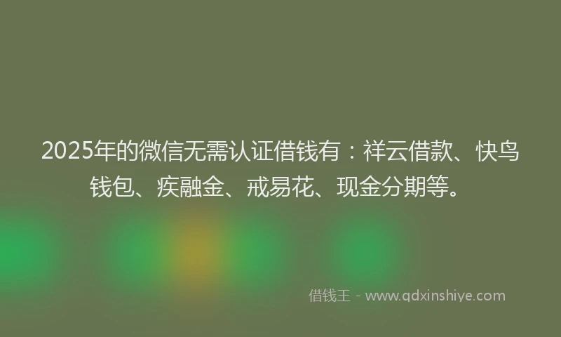 2025年的微信无需认证借钱有：祥云借款、快鸟钱包、疾融金、戒易花、现金分期等。