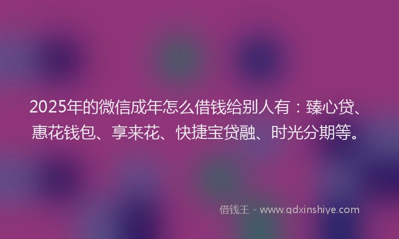 2025年的微信成年怎么借钱给别人有：臻心贷、惠花钱包、享来花、快捷宝贷融、时光分期等。