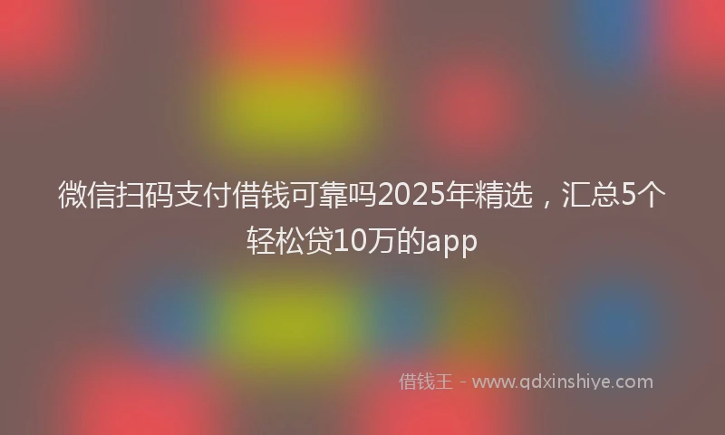 微信扫码支付借钱可靠吗2025年精选，汇总5个轻松贷10万的app