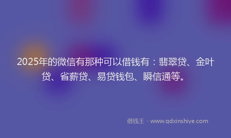 2025年的微信有那种可以借钱有：翡翠贷、金叶贷、省薪贷、易贷钱包、瞬信通等。