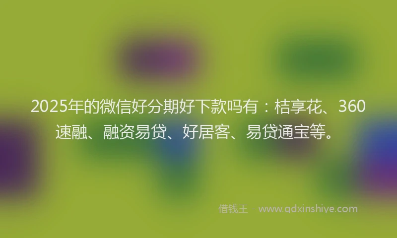 2025年的微信好分期好下款吗有：桔享花、360速融、融资易贷、好居客、易贷通宝等。