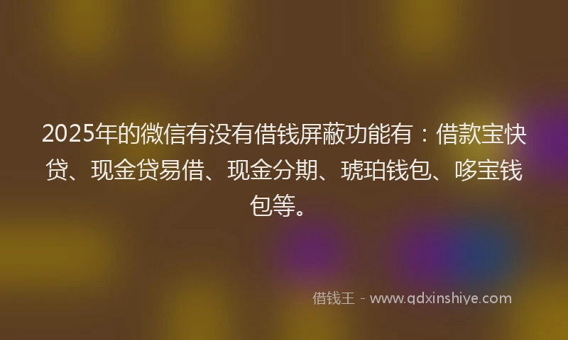 2025年的微信有没有借钱屏蔽功能有：借款宝快贷、现金贷易借、现金分期、琥珀钱包、哆宝钱包等。