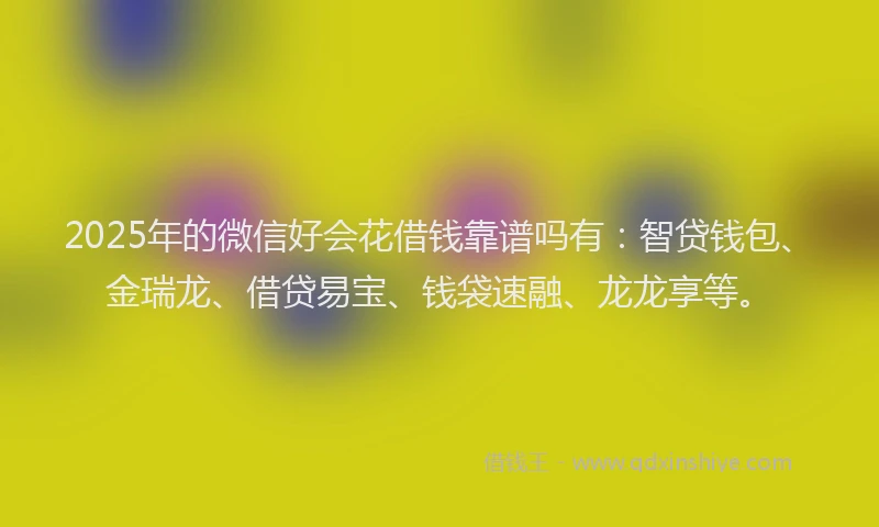 2025年的微信好会花借钱靠谱吗有：智贷钱包、金瑞龙、借贷易宝、钱袋速融、龙龙享等。