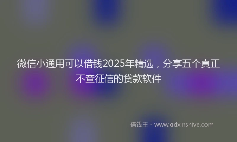 微信小通用可以借钱2025年精选，分享五个真正不查征信的贷款软件