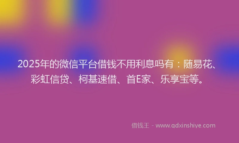 2025年的微信平台借钱不用利息吗有：随易花、彩虹信贷、柯基速借、首E家、乐享宝等。