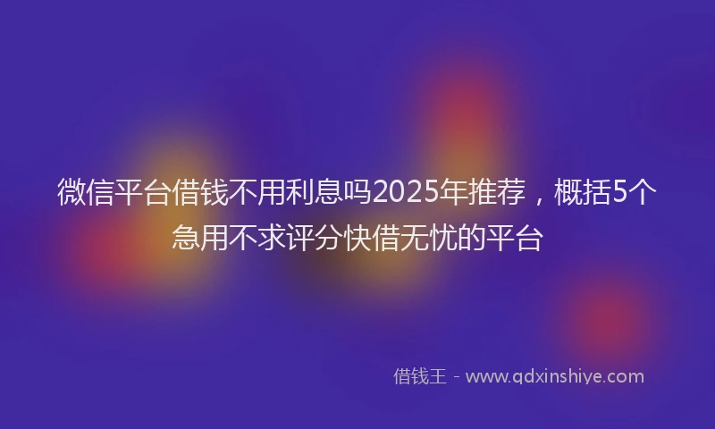 微信平台借钱不用利息吗2025年推荐，概括5个急用不求评分快借无忧的平台