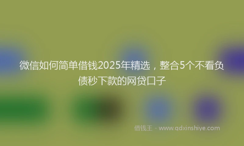 微信如何简单借钱2025年精选，整合5个不看负债秒下款的网贷口子