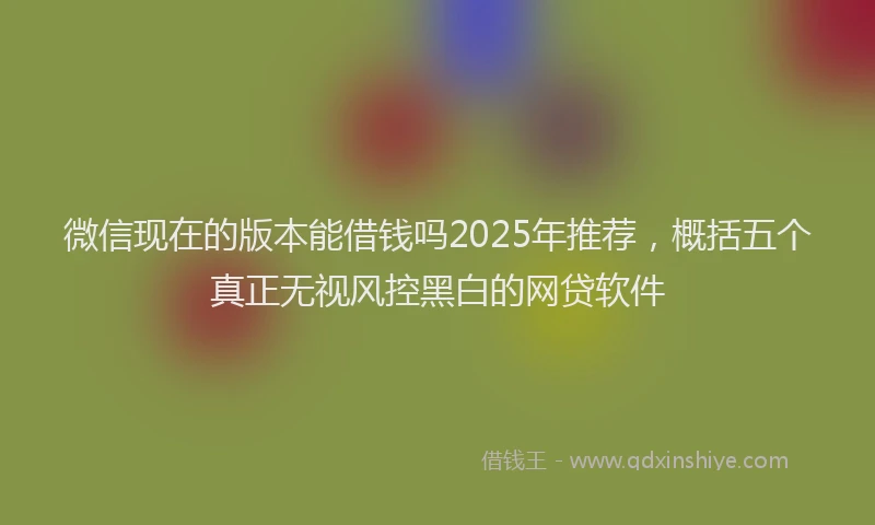 微信现在的版本能借钱吗2025年推荐，概括五个真正无视风控黑白的网贷软件