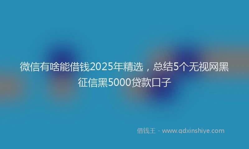 微信有啥能借钱2025年精选，总结5个无视网黑征信黑5000贷款口子