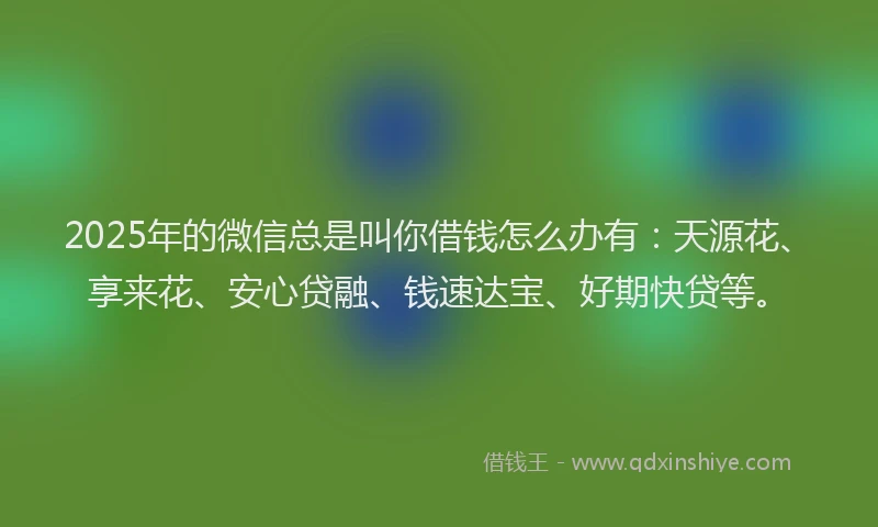 2025年的微信总是叫你借钱怎么办有：天源花、享来花、安心贷融、钱速达宝、好期快贷等。