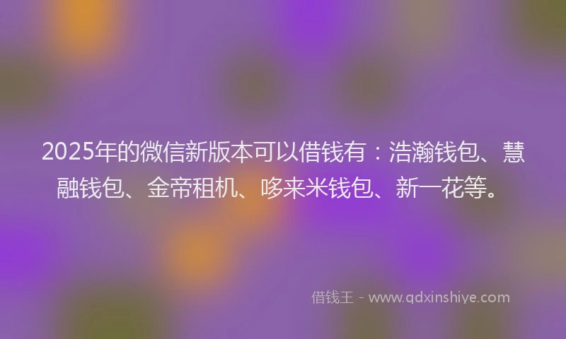 2025年的微信新版本可以借钱有：浩瀚钱包、慧融钱包、金帝租机、哆来米钱包、新一花等。