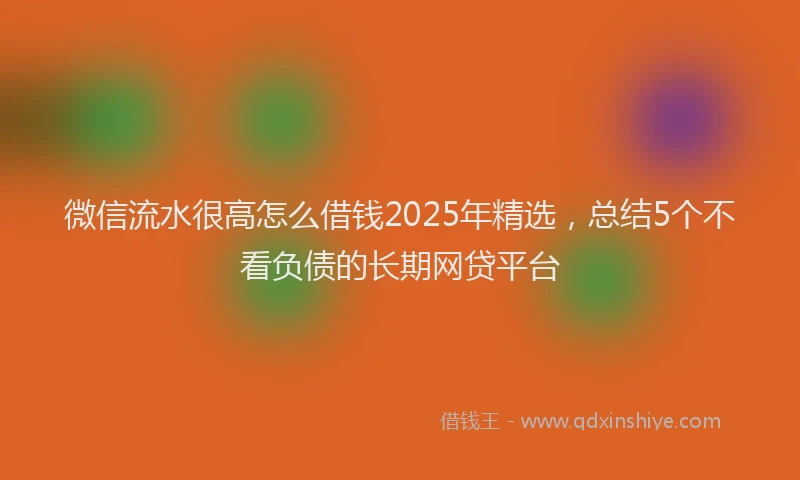 微信流水很高怎么借钱2025年精选，总结5个不看负债的长期网贷平台