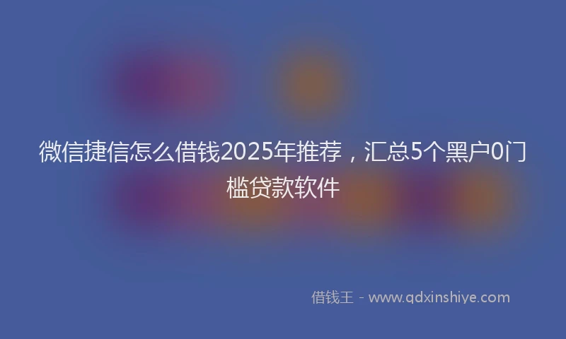 微信捷信怎么借钱2025年推荐，汇总5个黑户0门槛贷款软件