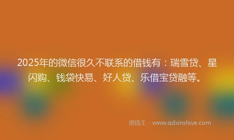 2025年的微信很久不联系的借钱有：瑞雪贷、星闪购、钱袋快易、好人贷、乐借宝贷融等。
