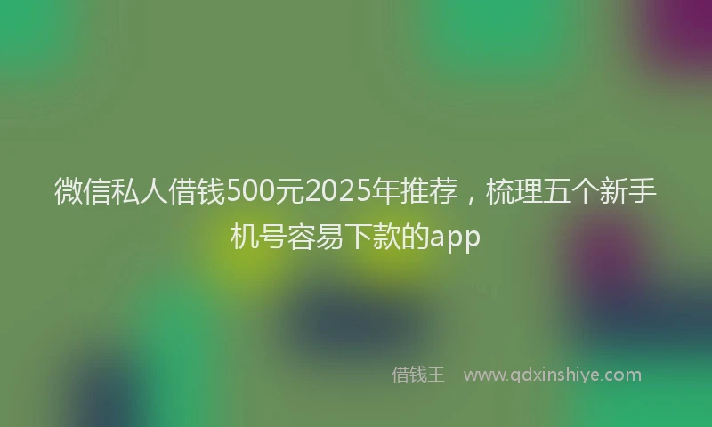 微信私人借钱500元2025年推荐，梳理五个新手机号容易下款的app