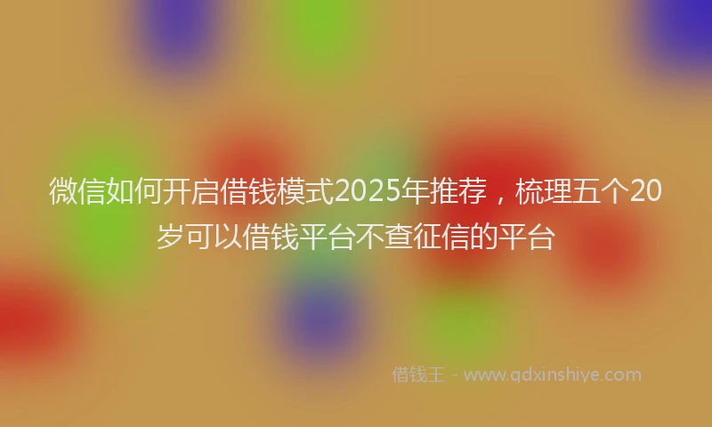 微信如何开启借钱模式2025年推荐，梳理五个20岁可以借钱平台不查征信的平台