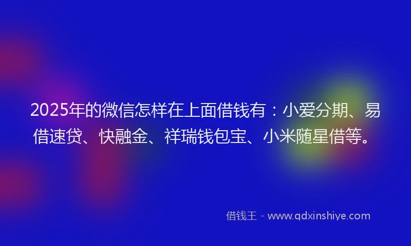 2025年的微信怎样在上面借钱有：小爱分期、易借速贷、快融金、祥瑞钱包宝、小米随星借等。
