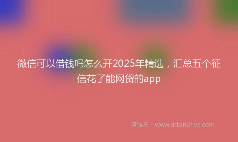 微信可以借钱吗怎么开2025年精选，汇总五个征信花了能网贷的app