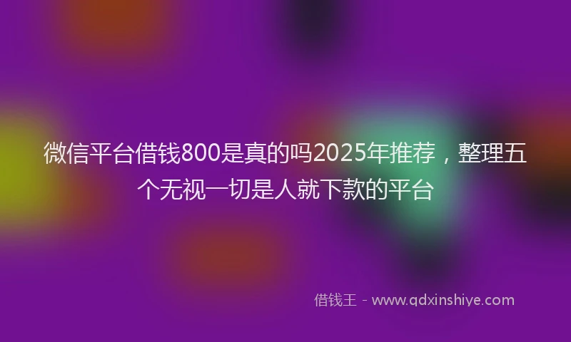 微信平台借钱800是真的吗2025年推荐，整理五个无视一切是人就下款的平台