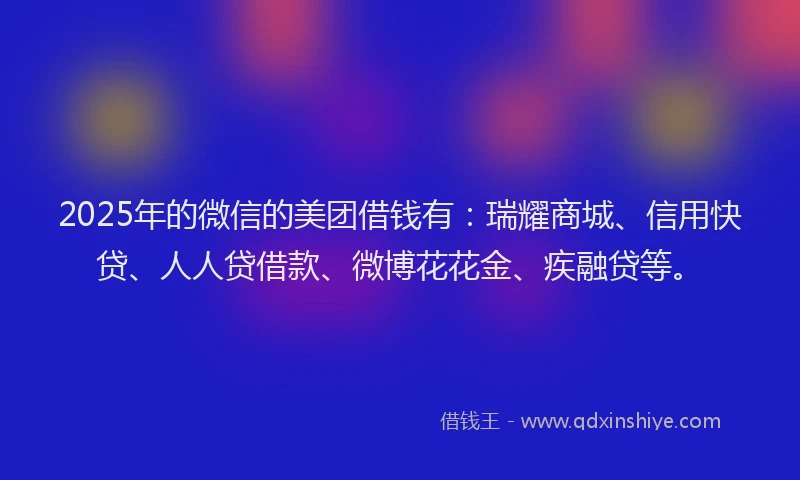 2025年的微信的美团借钱有：瑞耀商城、信用快贷、人人贷借款、微博花花金、疾融贷等。
