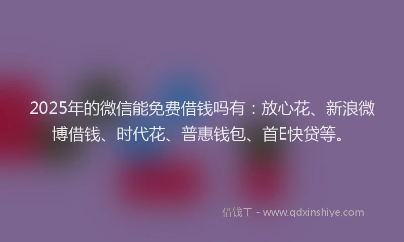 2025年的微信能免费借钱吗有：放心花、新浪微博借钱、时代花、普惠钱包、首E快贷等。