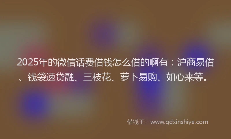 2025年的微信话费借钱怎么借的啊有：沪商易借、钱袋速贷融、三枝花、萝卜易购、如心来等。