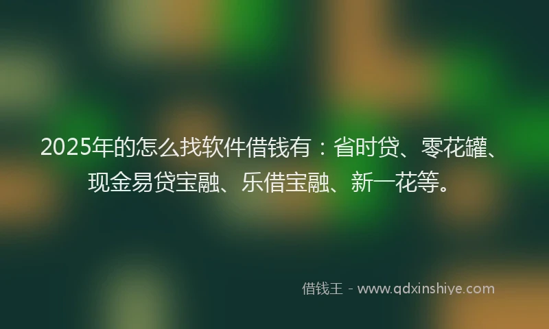 2025年的怎么找软件借钱有：省时贷、零花罐、现金易贷宝融、乐借宝融、新一花等。