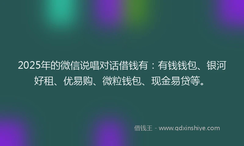 2025年的微信说唱对话借钱有：有钱钱包、银河好租、优易购、微粒钱包、现金易贷等。