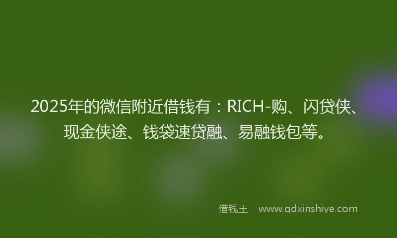 2025年的微信附近借钱有：RICH-购、闪贷侠、现金侠途、钱袋速贷融、易融钱包等。