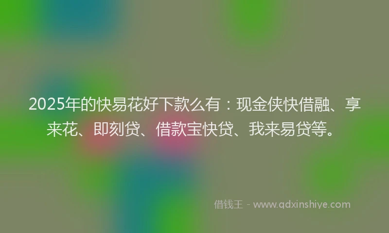 2025年的快易花好下款么有：现金侠快借融、享来花、即刻贷、借款宝快贷、我来易贷等。