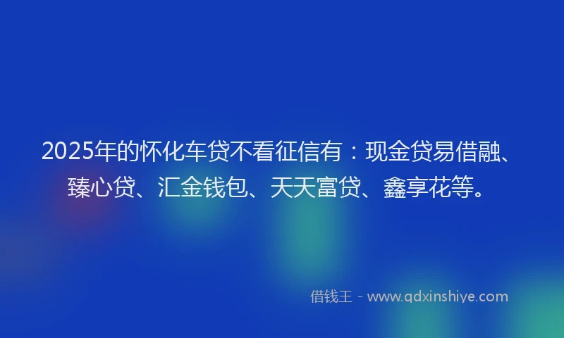 2025年的怀化车贷不看征信有：现金贷易借融、臻心贷、汇金钱包、天天富贷、鑫享花等。