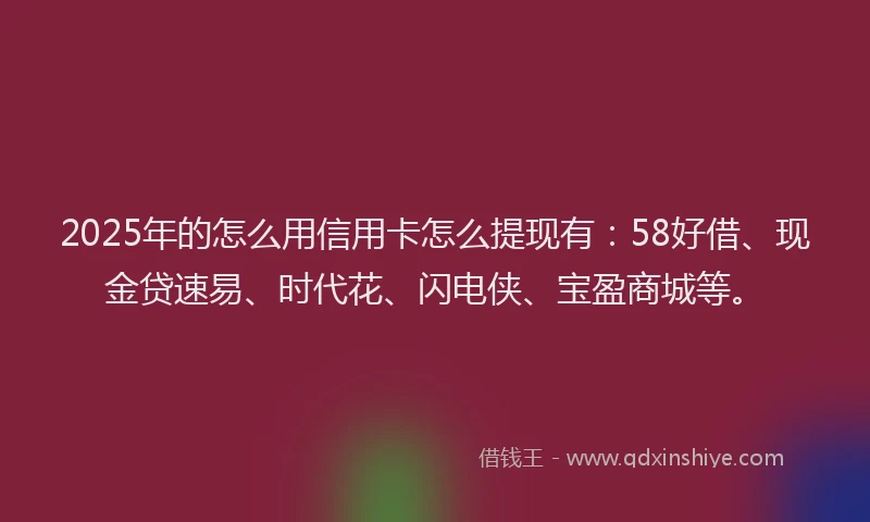 2025年的怎么用信用卡怎么提现有：58好借、现金贷速易、时代花、闪电侠、宝盈商城等。