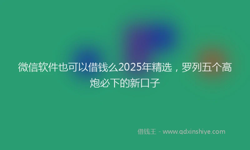 微信软件也可以借钱么2025年精选，罗列五个高炮必下的新口子