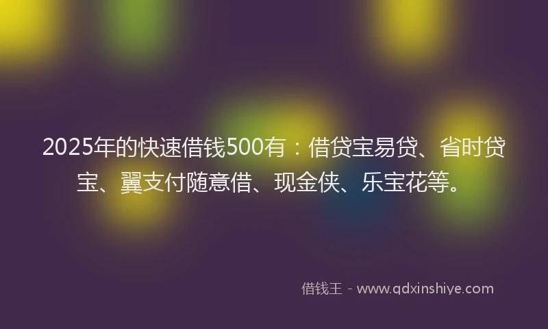 2025年的快速借钱500有：借贷宝易贷、省时贷宝、翼支付随意借、现金侠、乐宝花等。
