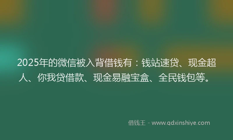 2025年的微信被入背借钱有：钱站速贷、现金超人、你我贷借款、现金易融宝盒、全民钱包等。