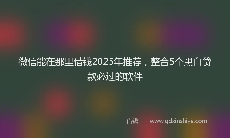 微信能在那里借钱2025年推荐，整合5个黑白贷款必过的软件