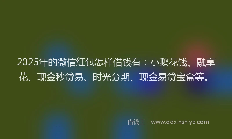 2025年的微信红包怎样借钱有：小鹅花钱、融享花、现金秒贷易、时光分期、现金易贷宝盒等。