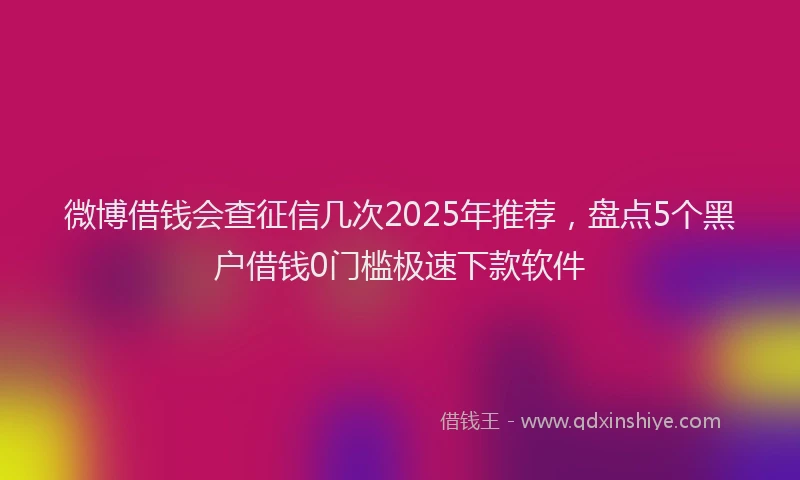 微博借钱会查征信几次2025年推荐，盘点5个黑户借钱0门槛极速下款软件