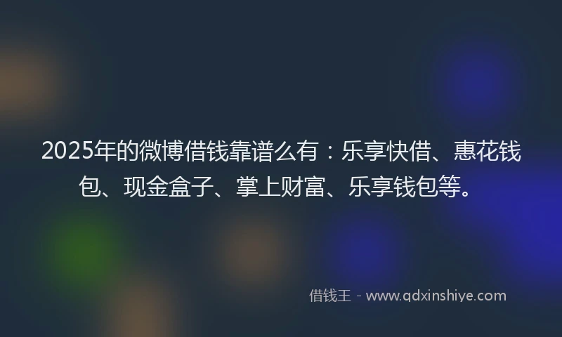 2025年的微博借钱靠谱么有：乐享快借、惠花钱包、现金盒子、掌上财富、乐享钱包等。