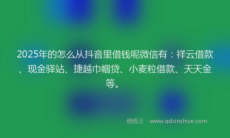 2025年的怎么从抖音里借钱呢微信有：祥云借款、现金驿站、捷越巾帼贷、小麦粒借款、天天金等。