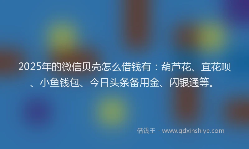 2025年的微信贝壳怎么借钱有：葫芦花、宜花呗、小鱼钱包、今日头条备用金、闪银通等。