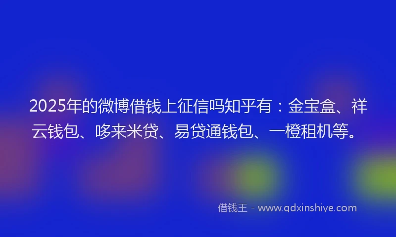 2025年的微博借钱上征信吗知乎有：金宝盒、祥云钱包、哆来米贷、易贷通钱包、一橙租机等。
