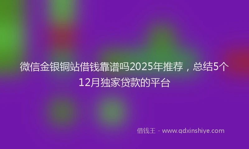 微信金银铜站借钱靠谱吗2025年推荐，总结5个12月独家贷款的平台