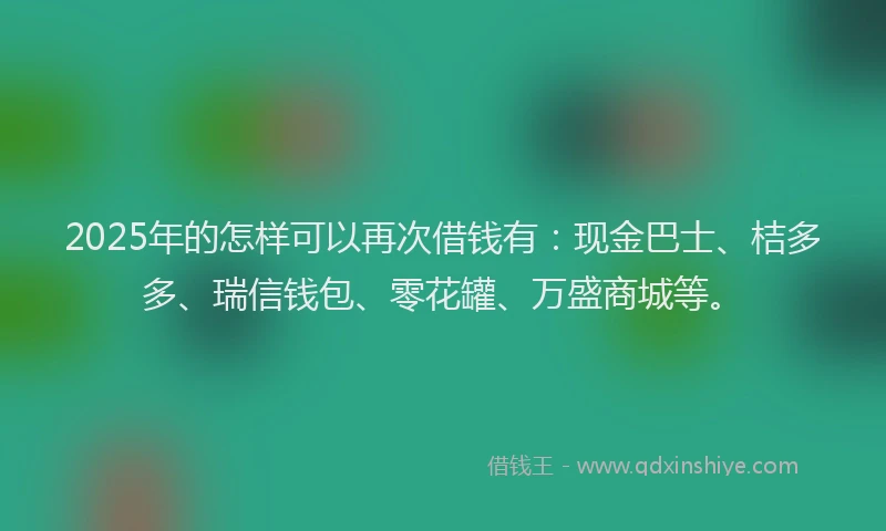2025年的怎样可以再次借钱有：现金巴士、桔多多、瑞信钱包、零花罐、万盛商城等。