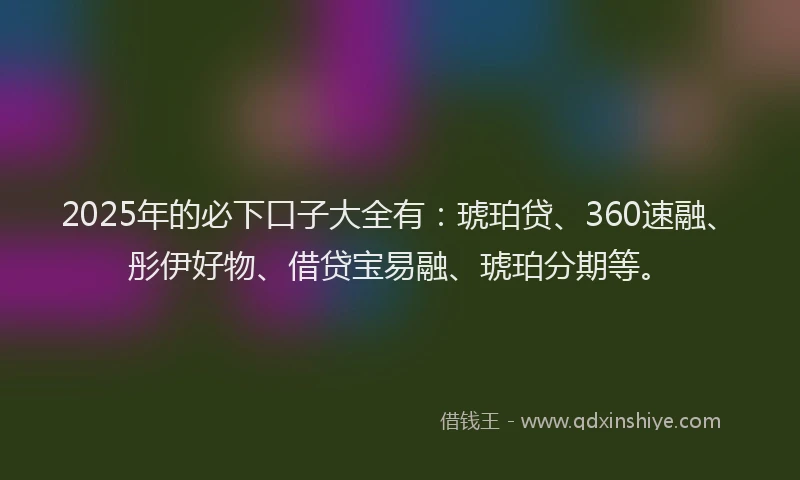 2025年的必下口子大全有：琥珀贷、360速融、彤伊好物、借贷宝易融、琥珀分期等。