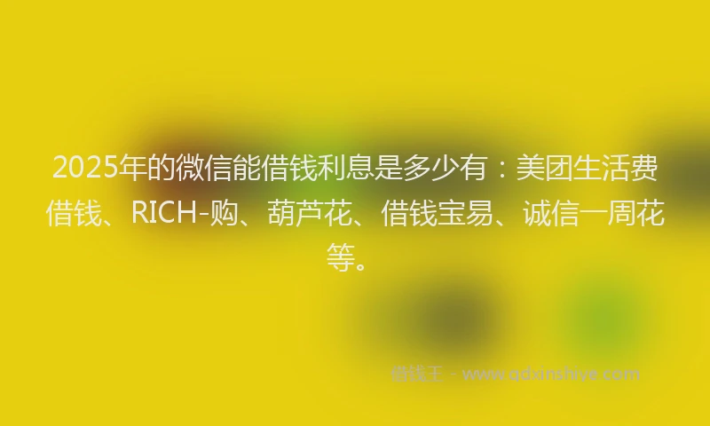 2025年的微信能借钱利息是多少有：美团生活费借钱、RICH-购、葫芦花、借钱宝易、诚信一周花等。