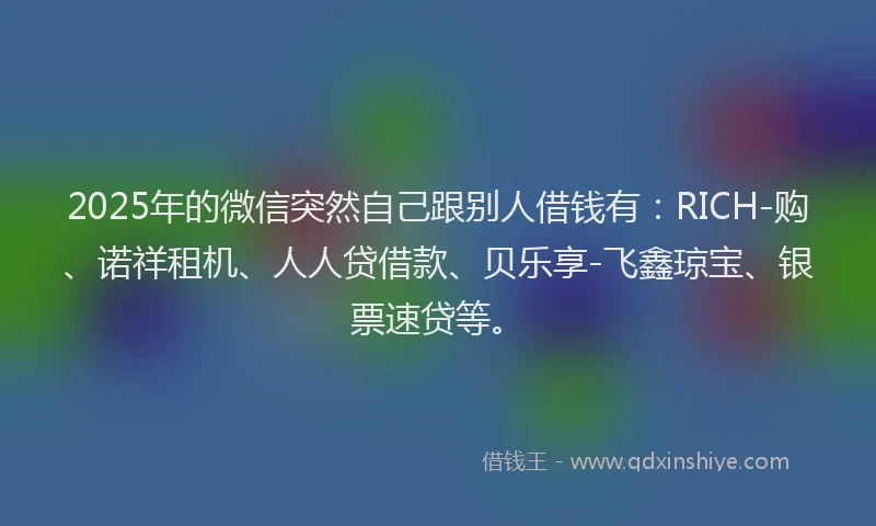 2025年的微信突然自己跟别人借钱有：RICH-购、诺祥租机、人人贷借款、贝乐享-飞鑫琼宝、银票速贷等。